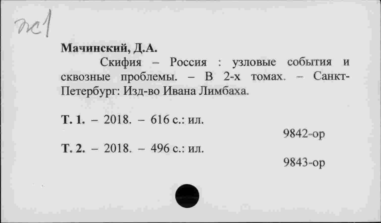 ﻿Ъб'1
Мачинский, Д.А.
Скифия - Россия : узловые события и сквозные проблемы. - В 2-х томах - Санкт-Петербург: Изд-во Ивана Лимбаха.
Т. 1. - 2018. - 616 с.: ил.	9842-ор
Т.2. - 2018. - 496 с.: ил.	9843-ор